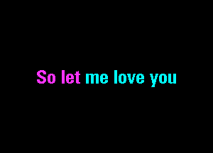 So let me love you