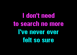 I don't need
to search no more

I've never ever
felt so sure