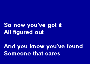 So now you've got it
All figured out

And you know you've found
Someone that cares