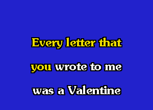 Every letter Ihat

you wrote to me

was a Valeniine