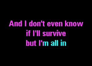 And I don't even know

if I'll survive
but I'm all in