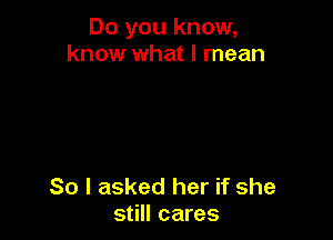 Do you know,
know what I mean

So I asked her if she
still cares