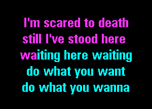 I'm scared to death
still I've stood here
waiting here waiting
do what you want
do what you wanna