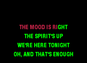 THE MOOD IS RIGHT
THE SPIRIT'S UP
WE'RE HERE TONIGHT

0H, AND THAT'S ENOUGH l