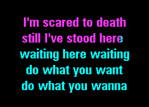 I'm scared to death
still I've stood here
waiting here waiting
do what you want
do what you wanna