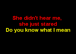 She didn't hear me,
she just stared

Do you know what I mean