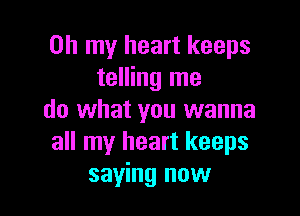 Oh my heart keeps
telling me

do what you wanna
all my heart keeps
saying now