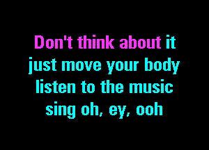 Don't think about it
iust move your body

listen to the music
sing oh, ey. ooh