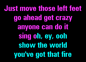 Just move those left feet
go ahead get crazy
anyone can do it
sing oh, ey, ooh
show the world
you've got that fire