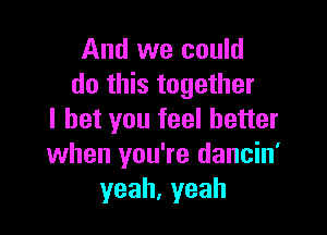 And we could
do this together

I bet you feel better
when you' re dancin'
yeah, yeah