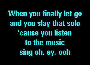 When you finally let go
and you slay that solo

'cause you listen
to the music
sing oh, ey. ooh