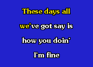 These days all

we've got say is
how you doin'

I'm fine