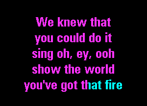 We knew that
you could do it

sing oh, ey. ooh
show the world
you've got that fire