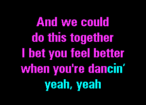 And we could
do this together

I bet you feel better
when you' re dancin'
yeah, yeah