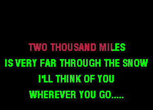 TWO THOUSAND MILES
IS VERY FAR THROUGH THE SHOW
I'LL THINK OF YOU
WHEREVER YOU GO .....