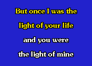 But once I was the

light of your life

and you were

the light of mine