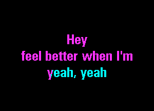 Hey

feel better when I'm
yeah,yeah