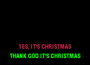 YES, IT'S CHRISTMAS
THANK GOD IT'S CHRISTMAS