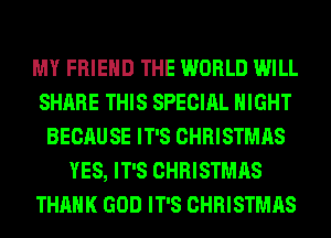 MY FRIEND THE WORLD WILL
SHARE THIS SPECIAL NIGHT
BECAUSE IT'S CHRISTMAS
YES, IT'S CHRISTMAS
THANK GOD IT'S CHRISTMAS