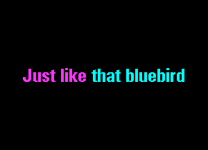 Just like that bluebird