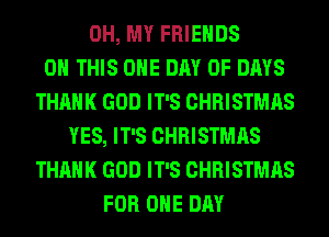 OH, MY FRIENDS
ON THIS ONE DAY OF DAYS
THANK GOD IT'S CHRISTMAS
YES, IT'S CHRISTMAS
THANK GOD IT'S CHRISTMAS
FOR ONE DAY