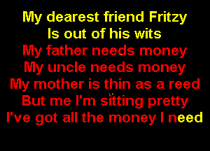 My dearest friend Fritzy
ls out of his wits
My father needs money
My uncle needs money
My mother is thin as a reed
But me I'm sitting pretty
I've got all the money I need