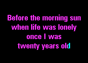 Before the morning sun
when life was lonely

once I was
twenty years old