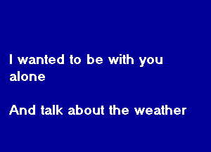 I wanted to be with you

alone

And talk about the weather