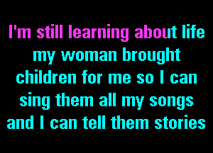 I'm still learning about life
my woman brought
children for me so I can
sing them all my songs
and I can tell them stories
