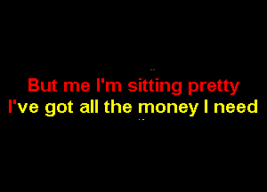 But me I'm sitting pretty

I've got all the money I need