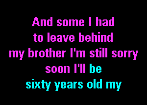 And some I had
to leave behind

my brother I'm still sorry
soonl1lhe
sixty years old my