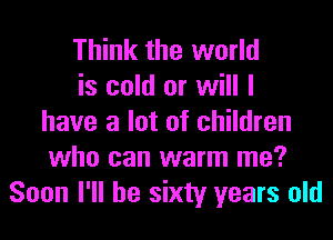 Think the world
is cold or will I
have a lot of children
who can warm me?
Soon I'll be sixty years old