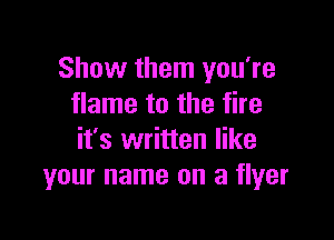 Show them you're
flame to the fire

it's written like
your name on a flyer