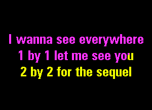 I wanna see everywhere

1 by 1 let me see you
2 by 2 for the sequel