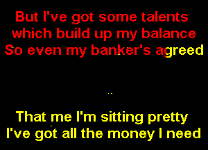 But I've got some talents
which build up my balance
So even my banker's agreed

That me I'm sitting pretty
I've got all the money I need