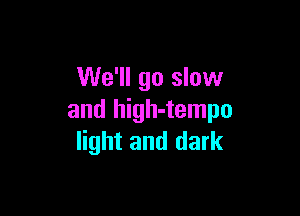 We'll go slow

and high-tempo
light and dark