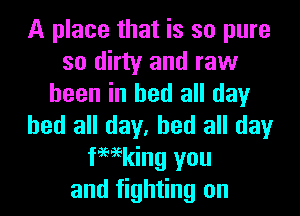 A place that is so pure
so dirty and raw
been in bed all day
bed all day, bed all day
femking you
and fighting on