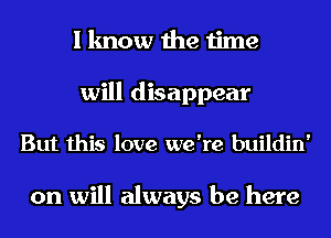 I know the time
will disappear
But this love we're buildin'

on will always be here