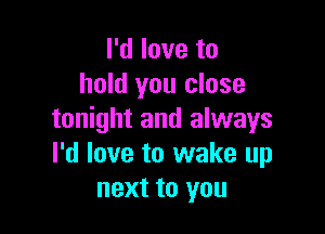 I'd love to
hold you close

tonight and always
I'd love to wake up
next to you