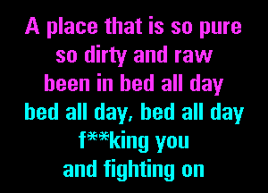 A place that is so pure
so dirty and raw
been in bed all day
bed all day, bed all day
femking you
and fighting on