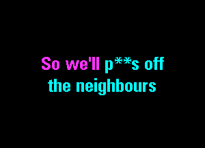 So we'll pews off

the neighbours