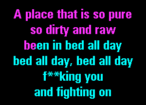 A place that is so pure
so dirty and raw
been in bed all day
bed all day, bed all day
femking you
and fighting on