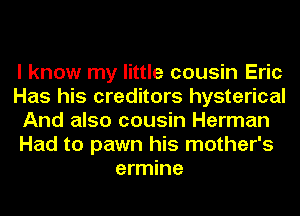 I know my little cousin Eric
Has his creditors hysterical
And also cousin Herman
Had to pawn his mother's
ermine