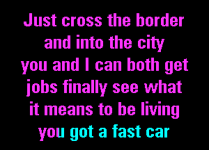 Just cross the border
and into the city
you and I can both get
iohs finally see what
it means to be living
you got a fast car