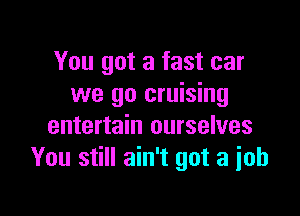 You got a fast car
we go cruising

entertain ourselves
You still ain't got a job