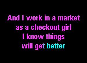 And I work in a market
as a checkout girl

I know things
will get better