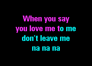 When you say
you love me to me

don't leave me
na na na