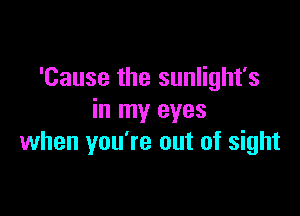 'Cause the sunlight's

in my eyes
when you're out of sight