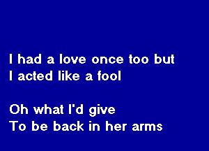 I had a love once too but
I acted like a fool

Oh what I'd give
To be back in her arms