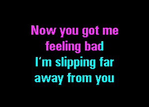 Now you got me
feeling bad

I'm slipping far
away from you